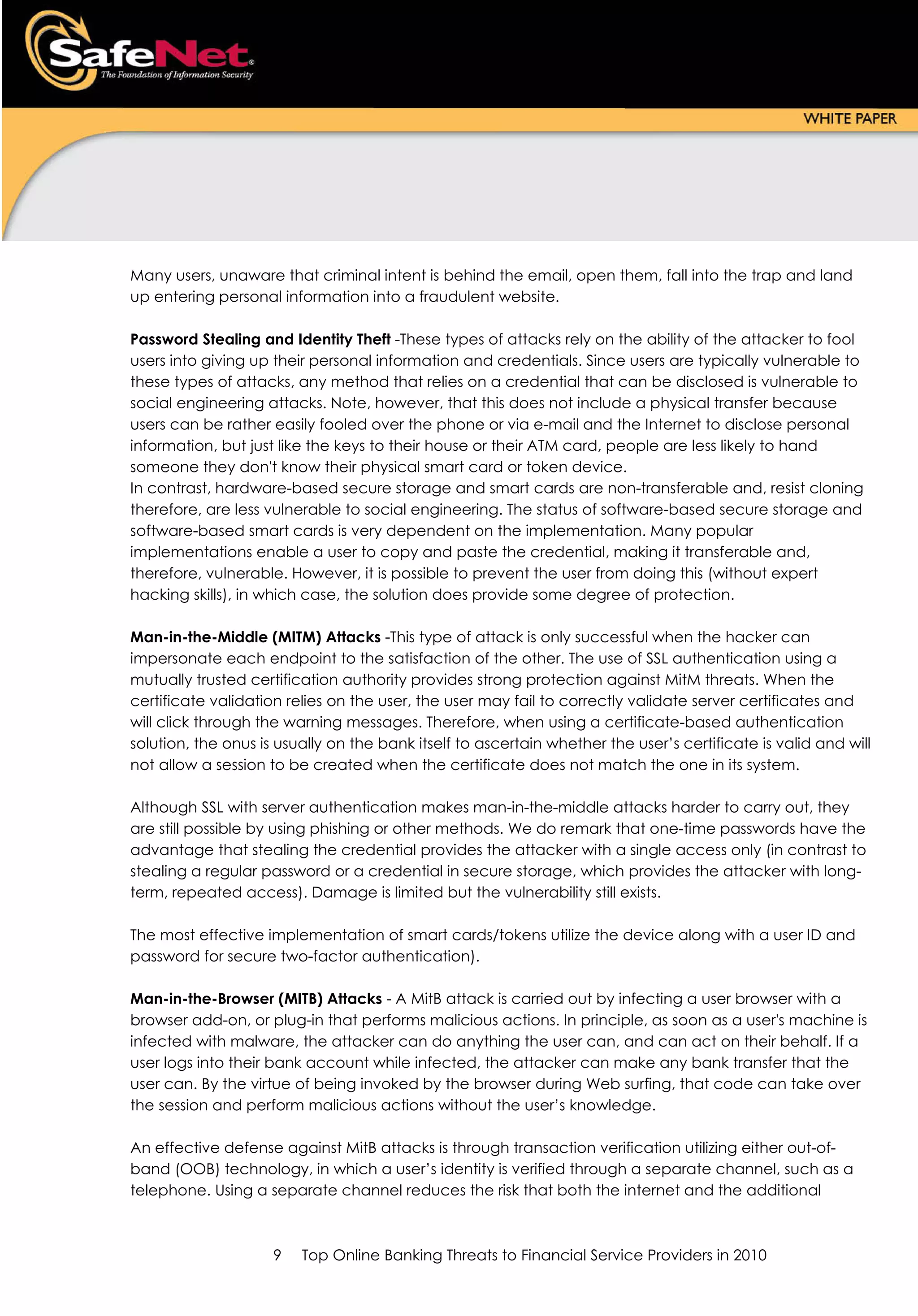 Many users, unaware that criminal intent is behind the email, open them, fall into the trap and land
up entering personal information into a fraudulent website.

Password Stealing and Identity Theft -These types of attacks rely on the ability of the attacker to fool
users into giving up their personal information and credentials. Since users are typically vulnerable to
these types of attacks, any method that relies on a credential that can be disclosed is vulnerable to
social engineering attacks. Note, however, that this does not include a physical transfer because
users can be rather easily fooled over the phone or via e-mail and the Internet to disclose personal
information, but just like the keys to their house or their ATM card, people are less likely to hand
someone they don't know their physical smart card or token device.
In contrast, hardware-based secure storage and smart cards are non-transferable and, resist cloning
therefore, are less vulnerable to social engineering. The status of software-based secure storage and
software-based smart cards is very dependent on the implementation. Many popular
implementations enable a user to copy and paste the credential, making it transferable and,
therefore, vulnerable. However, it is possible to prevent the user from doing this (without expert
hacking skills), in which case, the solution does provide some degree of protection.

Man-in-the-Middle (MITM) Attacks -This type of attack is only successful when the hacker can
impersonate each endpoint to the satisfaction of the other. The use of SSL authentication using a
mutually trusted certification authority provides strong protection against MitM threats. When the
certificate validation relies on the user, the user may fail to correctly validate server certificates and
will click through the warning messages. Therefore, when using a certificate-based authentication
solution, the onus is usually on the bank itself to ascertain whether the user’s certificate is valid and will
not allow a session to be created when the certificate does not match the one in its system.

Although SSL with server authentication makes man-in-the-middle attacks harder to carry out, they
are still possible by using phishing or other methods. We do remark that one-time passwords have the
advantage that stealing the credential provides the attacker with a single access only (in contrast to
stealing a regular password or a credential in secure storage, which provides the attacker with long-
term, repeated access). Damage is limited but the vulnerability still exists.

The most effective implementation of smart cards/tokens utilize the device along with a user ID and
password for secure two-factor authentication).

Man-in-the-Browser (MITB) Attacks - A MitB attack is carried out by infecting a user browser with a
browser add-on, or plug-in that performs malicious actions. In principle, as soon as a user's machine is
infected with malware, the attacker can do anything the user can, and can act on their behalf. If a
user logs into their bank account while infected, the attacker can make any bank transfer that the
user can. By the virtue of being invoked by the browser during Web surfing, that code can take over
the session and perform malicious actions without the user’s knowledge.

An effective defense against MitB attacks is through transaction verification utilizing either out-of-
band (OOB) technology, in which a user’s identity is verified through a separate channel, such as a
telephone. Using a separate channel reduces the risk that both the internet and the additional



                     9   Top Online Banking Threats to Financial Service Providers in 2010
 