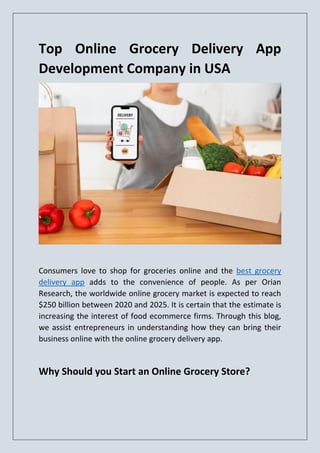 Top Online Grocery Delivery App
Development Company in USA
Consumers love to shop for groceries online and the best grocery
delivery app adds to the convenience of people. As per Orian
Research, the worldwide online grocery market is expected to reach
$250 billion between 2020 and 2025. It is certain that the estimate is
increasing the interest of food ecommerce firms. Through this blog,
we assist entrepreneurs in understanding how they can bring their
business online with the online grocery delivery app.
Why Should you Start an Online Grocery Store?
 