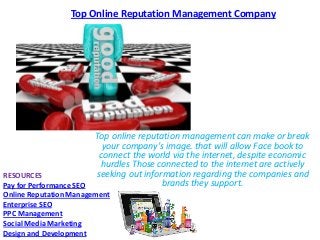 Top Online Reputation Management Company

Top online reputation management can make or break
your company's image. that will allow Face book to
connect the world via the internet, despite economic
hurdles Those connected to the internet are actively
seeking out information regarding the companies and
brands they support.

RESOURCES
Pay for Performance SEO
Online Reputation Management
Enterprise SEO
PPC Management
Social Media Marketing
Design and Development

 