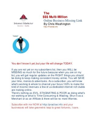 The
$$$ Multi-Million Th e Career
Online Business Missing Link
By Chris Washington
http://Practise.info

You don’t know it yet, but your life will change TODAY.
If you are not yet on my subscribers list, then you WILL be
MISSING so much for the future because when you are on my
list, you will get regular updates on the RIGHT things you should
be doing to keep making consistent money online. You will SAVE
your time, monies & adventures. As a subscriber, you will know
what's working & where to channel your focus 100% to make the
kind of income revenues a few of us dedicated internet rich dudes
are making online.
There's nothing as EVIL, STAGNATING & POOR as doing what's
not working or what is Time-Consuming & Wasting. Shun it as a
Merchant or as an Affiliate & there will be no more Worries.
Subscribe with me NOW at http://practise.info and your
businesses will take geometric leap to great fortunes, I care.

 