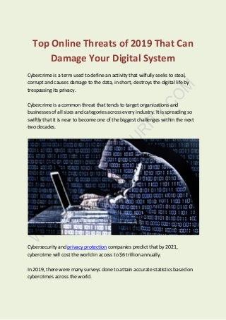 Top Online Threats of 2019 That Can
Damage Your Digital System
Cybercrime is a term used to define an activity that wilfully seeks to steal,
corrupt and causes damage to the data, in short, destroys the digital life by
trespassing its privacy.
Cybercrime is a common threat that tends to target organizations and
businesses of all sizes and categories across every industry. It is spreading so
swiftly that it is near to become one of the biggest challenges within the next
two decades.
Cybersecurity and privacy protection companies predict that by 2021,
cybercrime will cost the world in access to $6 trillion annually.
In 2019, there were many surveys done to attain accurate statistics based on
cybercrimes across the world.
 