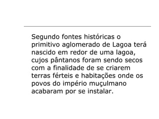Segundo fontes históricas o primitivo aglomerado de Lagoa terá nascido em redor de uma lagoa, cujos pântanos foram sendo secos com a finalidade de se criarem terras férteis e habitações onde os povos do império muçulmano acabaram por se instalar. 