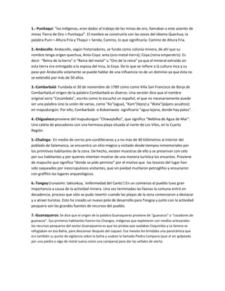 1.- Punitaqui: "los indígenas, eran dados al trabajo de las minas de oro, llamaban a este asiento de
minas Tierra de Oro = Punitaqui". El nombre se construiría con las voces del idioma Quechua; la
palabra Puni = Altura Fría y Thaqui = Senda, Camino, lo que significaría: Camino de Altura Fria.
2.-Andacollo: Andacollo, según historiadores, se funda como colonia minera, de ahí que su
nombre tenga origen quechua, Anta-Coya: anta (oro-metal-tierra); Coya (reina emperatriz). Es
decir “Reina de la tierra” o “Reina del metal” u “Oro de la reina” ya que el mineral extraído en
esta tierra era entregado a la esposa del Inca, la Coya. De lo que se refiere a la cultura Inca y su
paso por Andacollo solamente se puede hablar de una influencia no de un dominio ya que ésta no
se extendió por más de 50 años.
3.-Combarbalá: Fundada el 30 de noviembre de 1789 como como Villa San Francisco de Borja de
Combarbalá,el origen de la palabra Combarbalá es diverso. Una versión dice que el nombre
original seria "Cocambala", escrito como lo escuchó un español, el que no necesariamente puede
ser una palabra sino la unión de varias, como "Ko"(agua), "Kam"(lejos) y "Wala"(pájaro acuático)
en mapudungún. Por ello, Combarbalá -o Kokamwala- significaría "agua lejana, donde hay patos".
4.-Chigualoco:proviene del mapudungun "Chiwaylafko", que significa "Neblina de Agua de Mar".
Una caleta de pescadores con una hermosa playa situada al norte de Los Vilos, en la Cuarta
Región.
5.-Chalinga: En medio de cerros pre-cordilleranos y a no más de 40 kilómetros al interior del
poblado de Salamanca, se encuentra un sitio mágico y visitado desde tiempos inmemoriales por
los primitivos habitantes de la zona. De hecho, existen muestras de ello y se preservan con celo
por sus habitantes y por quienes intentan mostrar de una manera turística los encantos. Proviene
de mapuche que significa “donde se pide permiso” por el motivo que los tesoros del lugar han
sido saqueados por inescrupulosos visitantes, que sin piedad mutilaron petroglifos y ensuciaron
con graffitis los lugares arqueológicos.
6.-Tongoy:(runasimi: takiunkuy, 'enfermedad del Canto') En un comienzo el pueblo tuvo gran
importancia a causa de la actividad minera. Una vez terminadas las faenas la comuna entró en
decadencia, proceso que sólo se pudo revertir cuando las playas de la zona comenzaron a destacar
y a atraer turistas. Esto ha creado un nuevo polo de desarrollo para Tongoy y junto con la actividad
pesquera son las grandes fuentes de recursos del pueblo.
7.-Guanaqueros: Se dice que el origen de la palabra Guanaqueros proviene de “guanacos” o “cazadores de
guanacos”. Sus primeros habitantes fueron los Changos, indígenas que explotaron con medios artesanales
los recursos pesqueros del sector.Guanaqueros es que los piratas que asolaban Coquimbo y La Serena se
refugiaban en esa Bahía, para descansar después del saqueo. Esa meseta les brindaba una panorámica que
era también su punto de vigilancia sobre la bahía y usaban la llamada Piedra Campana (que al ser golpeada
por una piedra o algo de metal suena como una campana) para dar las señales de alerta.

 