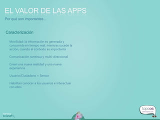 Movilidad: la información es generada y
consumida en tiempo real, mientras sucede la
acción, cuando el contexto es importante
Comunicación continua y multi-direccional
Crean una nueva realidad y una nueva
experiencia
Usuario/Ciudadano = Sensor
Habilitan conocer a los usuarios e interactuar
con ellos
EL VALOR DE LAS APPS
Caracterización
Por qué son importantes…
 