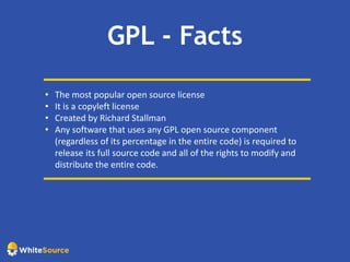 GPL - Facts
• The most popular open source license
• It is a copyleft license
• Created by Richard Stallman
• Any software that uses any GPL open source component
(regardless of its percentage in the entire code) is required to
release its full source code and all of the rights to modify and
distribute the entire code.
 