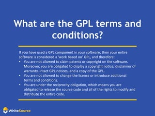 What are the GPL terms and
conditions?
If you have used a GPL component in your software, then your entire
software is considered a ‘work based on’ GPL, and therefore:
• You are not allowed to claim patents or copyright on the software.
Moreover, you are obligated to display a copyright notice, disclaimer of
warranty, intact GPL notices, and a copy of the GPL.
• You are not allowed to change the license or introduce additional
terms and conditions.
• You are under the reciprocity obligation, which means you are
obligated to release the source code and all of the rights to modify and
distribute the entire code.
 