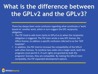 What is the difference between
the GPLv2 and the GPLv3?
There has always been some confusion regarding what constitutes a ‘work
based on’ another work, which in turn triggers the GPL reciprocity
obligation.
• The FSF tried to add more clarity to GPLv3 as to when the reciprocity
obligation is triggered. The FSF even wrote a new GPL license, the
Affero license, to address a specific confusion referred to as the “ASP
loophole”.
• In addition, the FSF tried to increase the compatibility of the GPLv3
with other licenses. To combine two codes into a larger work, both the
programs must permit it. If such rights are granted by both the
programs' licenses, they are compatible. By making the GPLv3 more
compatible, the FSF expanded development options.
 