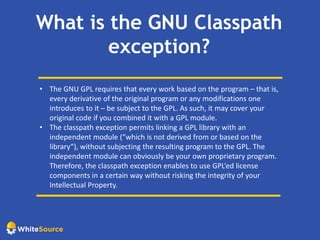 What is the GNU Classpath
exception?
• The GNU GPL requires that every work based on the program – that is,
every derivative of the original program or any modifications one
introduces to it – be subject to the GPL. As such, it may cover your
original code if you combined it with a GPL module.
• The classpath exception permits linking a GPL library with an
independent module (“which is not derived from or based on the
library“), without subjecting the resulting program to the GPL. The
independent module can obviously be your own proprietary program.
Therefore, the classpath exception enables to use GPL’ed license
components in a certain way without risking the integrity of your
Intellectual Property.
 