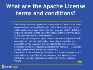 What are the Apache License
terms and conditions?
• The Apache License is a permissive open source software license — so
you can release your modified version of the Apache-licensed product
under any license of your choice. You can freely use, modify, distribute
and sell a software licensed under this license without worrying about
its use: personal, internal or commercial.
• This license explicitly grants rights to users that can be applied to both
copyrights and patents, unlike other permissive licenses that are
applicable only to copyrights and not patents. The rights given are
perpetual, worldwide, irrevocable, but also non-exclusive — so you can
use the licensed work, and so can anyone else.
• If you redistribute software with any Apache licensed components, you
must include a copy of the license, provide a clear Apache License
attribution, and add modification notices to all the files that you
modify.
 