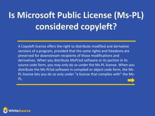 Is Microsoft Public License (Ms-PL)
considered copyleft?
A Copyleft license offers the right to distribute modified and derivative
versions of a program, provided that the same rights and freedoms are
preserved for downstream recipients of those modifications and
derivatives. When you distribute MsPL’ed software or its portion in its
source code form, you may only do so under the Ms-PL license. When you
distribute the Ms-PL’ed software in compiled or object code form, the Ms-
PL license lets you do so only under “a license that complies with” the Ms-
PL.
 