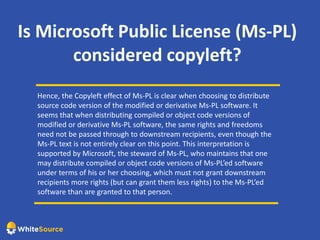 Is Microsoft Public License (Ms-PL)
considered copyleft?
Hence, the Copyleft effect of Ms-PL is clear when choosing to distribute
source code version of the modified or derivative Ms-PL software. It
seems that when distributing compiled or object code versions of
modified or derivative Ms-PL software, the same rights and freedoms
need not be passed through to downstream recipients, even though the
Ms-PL text is not entirely clear on this point. This interpretation is
supported by Microsoft, the steward of Ms-PL, who maintains that one
may distribute compiled or object code versions of Ms-PL’ed software
under terms of his or her choosing, which must not grant downstream
recipients more rights (but can grant them less rights) to the Ms-PL’ed
software than are granted to that person.
 