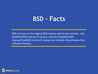 BSD - Facts
BSD Licenses or the original BSD License and its two variants - the
Modified BSD License (3-clause), and the Simplified BSD
License/FreeBSD License (2-clause) are a family of permissive free
software licenses.
 