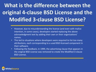 What is the difference between the
original 4-clause BSD License and the
Modified 3-clause BSD License?
• However, due to misunderstanding the license (and even with malice
intention, in some cases), developers started replacing the above
acknowledgment text by adding their own or their organizations’
names.
• This led to situations where developers were required to list too many
attributions, each corresponding to a used BSD-licensed component in
their software.
• Following the feedback, in 1999, the advertising clause that appears in
the original BSD License was removed to create the Modified 3-clause
BSD License.
 