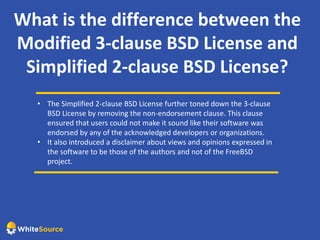 What is the difference between the
Modified 3-clause BSD License and
Simplified 2-clause BSD License?
• The Simplified 2-clause BSD License further toned down the 3-clause
BSD License by removing the non-endorsement clause. This clause
ensured that users could not make it sound like their software was
endorsed by any of the acknowledged developers or organizations.
• It also introduced a disclaimer about views and opinions expressed in
the software to be those of the authors and not of the FreeBSD
project.
 