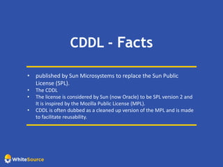 CDDL - Facts
• published by Sun Microsystems to replace the Sun Public
License (SPL).
• The CDDL
• The license is considered by Sun (now Oracle) to be SPL version 2 and
It is inspired by the Mozilla Public License (MPL).
• CDDL is often dubbed as a cleaned up version of the MPL and is made
to facilitate reusability.
 
