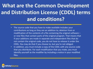 What are the Common Development
and Distribution License (CDDL) terms
and conditions?
• The source code that you have to make available includes your
contributions as long as they are an addition to, deletion from or
modification of the contents of a file containing the original software –
or new files that contain parts of the original program. That means that
if your additions are made in separate and independent files that do
not contain the original code, you do not have to release it under the
CDDL. You may do that if you choose to, but you’re not obliged.
• In addition, you must include a copy of the CDDL with any source code
that you distribute. For each modification that you make, you must
identify yourself as the modifier by including a notice in your modified
files.
 