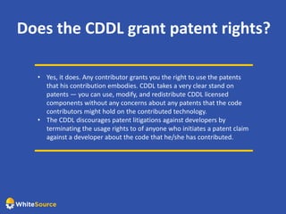 Does the CDDL grant patent rights?
• Yes, it does. Any contributor grants you the right to use the patents
that his contribution embodies. CDDL takes a very clear stand on
patents — you can use, modify, and redistribute CDDL licensed
components without any concerns about any patents that the code
contributors might hold on the contributed technology.
• The CDDL discourages patent litigations against developers by
terminating the usage rights to of anyone who initiates a patent claim
against a developer about the code that he/she has contributed.
 