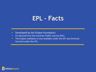 EPL - Facts
• Developed by the Eclipse Foundation.
• It’s derived from the Common Public License (CPL).
• The Eclipse codebase is now available under the EPL was formerly
licensed under the CPL.
 