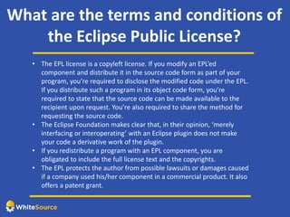 What are the terms and conditions of
the Eclipse Public License?
• The EPL license is a copyleft license. If you modify an EPL’ed
component and distribute it in the source code form as part of your
program, you’re required to disclose the modified code under the EPL.
If you distribute such a program in its object code form, you’re
required to state that the source code can be made available to the
recipient upon request. You’re also required to share the method for
requesting the source code.
• The Eclipse Foundation makes clear that, in their opinion, ‘merely
interfacing or interoperating’ with an Eclipse plugin does not make
your code a derivative work of the plugin.
• If you redistribute a program with an EPL component, you are
obligated to include the full license text and the copyrights.
• The EPL protects the author from possible lawsuits or damages caused
if a company used his/her component in a commercial product. It also
offers a patent grant.
 
