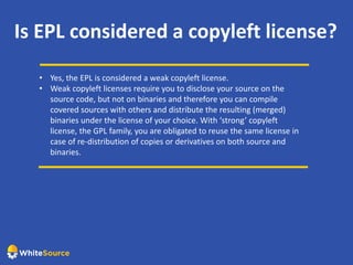 Is EPL considered a copyleft license?
• Yes, the EPL is considered a weak copyleft license.
• Weak copyleft licenses require you to disclose your source on the
source code, but not on binaries and therefore you can compile
covered sources with others and distribute the resulting (merged)
binaries under the license of your choice. With ‘strong’ copyleft
license, the GPL family, you are obligated to reuse the same license in
case of re-distribution of copies or derivatives on both source and
binaries.
 