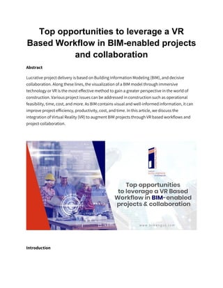 Top opportunities to leverage a VR
Based Workflow in BIM-enabled projects
and collaboration
Abstract
Lucrative project delivery is based on Building Information Modeling (BIM), and decisive
collaboration. Along these lines, the visualization of a BIM model through immersive
technology or VR is the most effective method to gain a greater perspective in the world of
construction. Various project issues can be addressed in construction such as operational
feasibility, time, cost, and more. As BIM contains visual and well-informed information, it can
improve project efficiency, productivity, cost, and time. In this article, we discuss the
integration of Virtual Reality (VR) to augment BIM projects through VR based workflows and
project collaboration.
Introduction
 