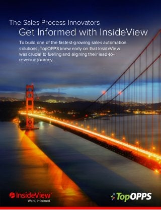 1
The Sales Process Innovators
Get Informed with InsideView
To build one of the fastest-growing sales automation
solutions, TopOPPS knew early on that InsideView
was crucial to fueling and aligning their lead-to-
revenue journey.
 
