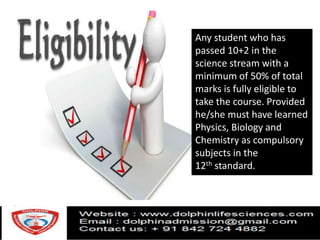Any student who has
passed 10+2 in the
science stream with a
minimum of 50% of total
marks is fully eligible to
take the course. Provided
he/she must have learned
Physics, Biology and
Chemistry as compulsory
subjects in the
12th standard.
 