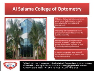 Al Salama College of Optometry
Al Salama College is another prominent
place where students come to learn
innovative skills, knowledge and
development.
The college adheres to the advanced
protocols to help candidates build the
overall personality.
Besides delivering quality education
facilities, Al Salama College ensures
greater exposure for aspirants to be a
qualified eye health practitioner.
It also encompasses a wide range of
infrastructural facilities to support your
dream in optometry.
 