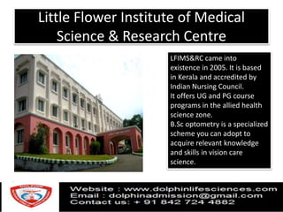 Little Flower Institute of Medical
Science & Research Centre
LFIMS&RC came into
existence in 2005. It is based
in Kerala and accredited by
Indian Nursing Council.
It offers UG and PG course
programs in the allied health
science zone.
B.Sc optometry is a specialized
scheme you can adopt to
acquire relevant knowledge
and skills in vision care
science.
 