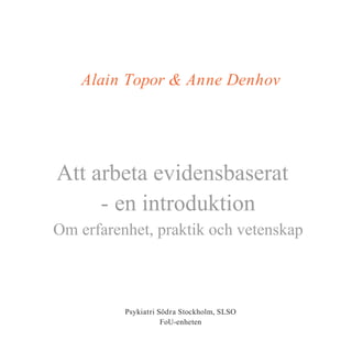 Alain Topor & Anne Denhov




Att arbeta evidensbaserat
     - en introduktion
Om erfarenhet, praktik och vetenskap



          Psykiatri Södra Stockholm, SLSO
                     FoU-enheten
 