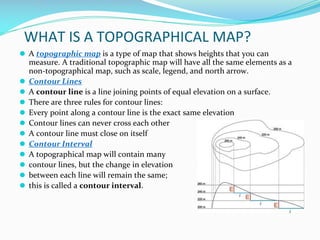 WHAT IS A TOPOGRAPHICAL MAP?
⚫ A topographic map is a type of map that shows heights that you can
measure. A traditional topographic map will have all the same elements as a
non-topographical map, such as scale, legend, and north arrow.
⚫ Contour Lines
⚫ A contour line is a line joining points of equal elevation on a surface.
⚫ There are three rules for contour lines:
⚫ Every point along a contour line is the exact same elevation
⚫ Contour lines can never cross each other
⚫ A contour line must close on itself
⚫ Contour Interval
⚫ A topographical map will contain many
⚫ contour lines, but the change in elevation
⚫ between each line will remain the same;
⚫ this is called a contour interval.
 