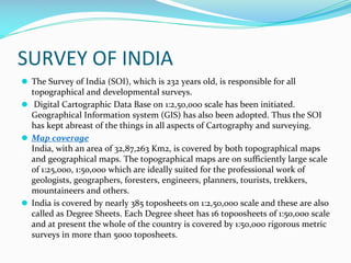 SURVEY OF INDIA
⚫ The Survey of India (SOI), which is 232 years old, is responsible for all
topographical and developmental surveys.
⚫ Digital Cartographic Data Base on 1:2,50,000 scale has been initiated.
Geographical Information system (GIS) has also been adopted. Thus the SOI
has kept abreast of the things in all aspects of Cartography and surveying.
⚫ Map coverage
India, with an area of 32,87,263 Km2, is covered by both topographical maps
and geographical maps. The topographical maps are on sufficiently large scale
of 1:25,000, 1:50,000 which are ideally suited for the professional work of
geologists, geographers, foresters, engineers, planners, tourists, trekkers,
mountaineers and others.
⚫ India is covered by nearly 385 toposheets on 1:2,50,000 scale and these are also
called as Degree Sheets. Each Degree sheet has 16 top0osheets of 1:50,000 scale
and at present the whole of the country is covered by 1:50,000 rigorous metric
surveys in more than 5000 toposheets.
 
