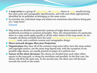 ⚫ A map series is a group of topographic or thematic charts or maps usually having
the same scale and cartographic specifications, and with each sheet appropriately
identified by its publisher as belonging to the same series.
⚫ In everyday use, individual maps and atlases are sometimes described as being part
of a "map series".
Features
⚫ Map series are divided into particular systems of single sheets named and
numbered according to common principles. Thus, the characteristics of a particular
sheet in a map series apply equally to all the other sheets of the map series. So, for
example, all sheets normally have the same cartographic projections, geodetic
datums, scale, and a uniform content and cartographic design.
⚫ Sheet network designs-Mercator Projection
⚫ Organization-they bear all of the common map series titles, have the same author
and copyright notices, use the same map legend and, with the exception of any
possible edge sheets, are usually printed on paper of a uniform size.
⚫ Nature of the sheet divisions-The sheets are divided from each other either
square to the map grid, or along the meridians and parallels. In the first case, the
sheets will all be the same size. In the second case, the sheet size will decrease
towards the north or the south.
 