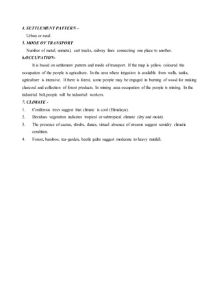 4. SETTLEMENT PATTERN –
Urban or rural
5. MODE OF TRANSPORT
Number of metal, unmetal, cart tracks, railway lines connecting one place to another.
6.OCCUPATION-
It is based on settlement pattern and mode of transport. If the map is yellow coloured the
occupation of the people is agriculture. In the area where irrigation is available from wells, tanks,
agriculture is intensive. If there is forest, some people may be engaged in burning of wood for making
charcoal and collection of forest products. In mining area occupation of the people is mining. In the
industrial belt,people will be industrial workers.
7. CLIMATE -
1. Coniferous trees suggest that climate is cool (Himalaya).
2. Deciduas vegetation indicates tropical or subtropical climate (dry and moist).
3. The presence of cactus, shrubs, dunes, virtual absence of streams suggest semidry climatic
condition.
4. Forest, bamboo, tea-garden, beetle palm suggest moderate to heavy rainfall.
 