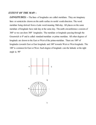 EXTENT OF THE MAP: -
LONGITUDES: - The lines of longitudes are called meridians. They are imaginary
lines or semicircles drawn on the earth surface in north/ south direction. The word
meridian being derived from a Latin word meaning Mid-day. All places on the same
meridian of longitude have mid day at the same day. The earth circumference consists of
360º so we can draw 360º longitudes. The meridian or longitude passing through the
Greenwich is 0º and is called standard meridian or prime meridian. All other degrees of
longitude are drawn to the East or West of the prime-meridian. There are 180º of
longitudes towards East or East longitude and 180º towards West or West longitude. The
180º is common for East or West. Each degree of longitude cuts the latitude at the right
angle ie, 90º
W E
E
W
N
S
 
