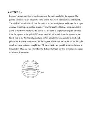 LATITUDE:-
Lines of Latitude are the circles drawn round the earth parallel to the equator. The
parallel of latitude is an imaginary circle drawn east /west on the surface of the earth.
The circle of latitude that divides the earth in to two hemispheres and is exactly at equal
distance from the pole is called equator. The other circles of latitude are drawn to the
North or South but parallel to this circle. As the earth is a sphere the angular distance
from the equator to the pole is 90º so we have 90º of latitude from the equator to the
North pole in the Northern hemisphere. 90º of latitude from the equator to the South
pole in the Southern hemisphere. All the degrees of latitudes are circles except the poles
which are mere points or straight line. All these circles are parallel to each other and to
the equator. They are equi-spaced or the distance between any two consecutive degrees
of latitudes is the same.
N
S
W
0
0
EEqu
ator
Latitu
de
 
