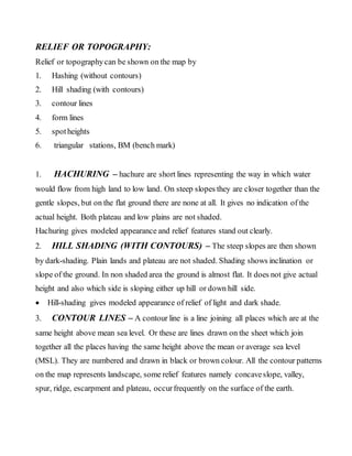 RELIEF OR TOPOGRAPHY:
Relief or topographycan be shown on the map by
1. Hashing (without contours)
2. Hill shading (with contours)
3. contour lines
4. form lines
5. spotheights
6. triangular stations, BM (bench mark)
1. HACHURING – hachure are short lines representing the way in which water
would flow from high land to low land. On steep slopes they are closer together than the
gentle slopes, but on the flat ground there are none at all. It gives no indication of the
actual height. Both plateau and low plains are not shaded.
Hachuring gives modeled appearance and relief features stand out clearly.
2. HILL SHADING (WITH CONTOURS) – The steep slopes are then shown
by dark-shading. Plain lands and plateau are not shaded. Shading shows inclination or
slope of the ground. In non shaded area the ground is almost flat. It does not give actual
height and also which side is sloping either up hill or down hill side.
 Hill-shading gives modeled appearance of relief of light and dark shade.
3. CONTOUR LINES – A contour line is a line joining all places which are at the
same height above mean sea level. Or these are lines drawn on the sheet which join
together all the places having the same height above the mean or average sea level
(MSL). They are numbered and drawn in black or brown colour. All the contour patterns
on the map represents landscape, some relief features namely concaveslope, valley,
spur, ridge, escarpment and plateau, occurfrequently on the surface of the earth.
 