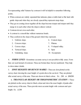 For representing relief features by contours it will be helpful to remember following
points.
 When contours are widely separated that indicates plane or table land or flat land with
gentle slope and when they are closely spaced they represent steep slope.
 They go on coming closer together all the slope become steeper and steeper until they
merge in to each other when the slope is almost vertical.
 Contours do not cross each other.
 A contour is a smooth line without numerous bends.
 They conform to the slope of the ground which they represent.
1. Uniform slope.
2. Concave slope.
3. Convex slope.
4. Terraced slope.
5. Undulating slope.
6. Conical slope.
7. Plateau.
8. V-shaped valley.
9. Spur
10. Escarpment.
4. FORM LINES –Sometimes accurate survey is not possible in hilly areas. Form
lines are used instead of contours. These are broken lines but not numbered. They help
to show minor details.
5. SPOT HEIGHTS OR BENCH MARKS - These are dots plotted on the
survey sheet showing the exact height of a point above the sea level. They are plotted
after actual survey of the area. These are shown in black colour. Ex: .200 or .BM200
6. TRIANGULAR HEIGHT OR TRIGONOMETRIC STATION – These
are plotted on the survey sheet in black colour and show the exact height of peaks after
actual survey of the area. These provide more accurate height with contours and spot
height. Ex. △200
 