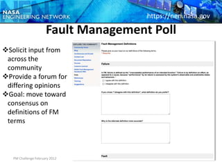 https://nen.nasa.gov

                      Fault Management Poll
Solicit input from
 across the
 community
Provide a forum for
 differing opinions
Goal: move toward
 consensus on
 definitions of FM
 terms



   PM Challenge February 2012                           24
 