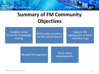 https://nen.nasa.gov

               Summary of FM Community
                     Objectives
   Establish online                                       Capture FM
                               NASA-wide consensus
forum for knowledge                                   approaches at NASA
                               on FM nomenclature
       sharing                                          and other orgs




                                              Share latest
                    Educate FM engineers
                                             developments



PM Challenge February 2012                                             26
 