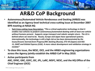 https://nen.nasa.gov

                     AR&D CoP Background
• Autonomous/Automated Vehicle Rendezvous and Docking (AR&D) was
  identified as an Agency-level technical cross-cutting issue at December 2007
  BPR meeting at NASA HQ
     – Tech Cross-cutting Issue Description: “This a critical exploration technology in that it
       enables two vehicles to perform autonomous/automated docking with at least one vehicle
       without humans present. Supports cargo transport and robotic sample return. The US is
       behind where we need to be. Russia, Europe and Japan have operational systems.
       Internationally, the technology is still a high risk as has been demonstrated by the
       Issues/lessons learned from Progress/Mir docking (Russia), ETS-VII (Japan) and XSS-
       11, DART and Orbital Express (USA). A more robust development and validation strategy in
       needed.”
• To close this issue, the NESC, OCE, and the AR&D engineering organizations
  across the Agency jointly establish the AR&D CoP in May 2010.
• Active participants from
  ARC, DFRC, GRC, GSFC, JSC, JPL, LaRC, MSFC, NESC, and the HQ Office of the
  Chief Engineer (OCE)
 PM Challenge February 2012                                                                27
 