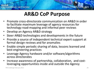 https://nen.nasa.gov

                              AR&D CoP Purpose
• Promote cross-directorate communication on AR&D in order
  to facilitate maximum leverage of agency resources for
  technology road-mapping and informal peer reviews
• Develop an Agency AR&D strategy
• Steer AR&D technologies and developments in the future
• Provide a source of independent technical expert support at
  formal design reviews and for anomalies
• Enable simple periodic sharing of data, lessons learned and
  best engineering practices
• Leverage Agency hardware and/or software/algorithms
  across directorates
• Increase awareness of partnership, collaboration, and cost-
  leveraging opportunities inside and outside the Agency
 PM Challenge February 2012                                  29
 