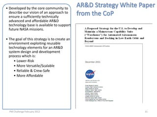 • Developed by the core community to
  describe our vision of an approach to
  ensure a sufficiently technically
  advanced and affordable AR&D
  technology base is available to support
  future NASA missions.

• The goal of this strategy is to create an
  environment exploiting reusable
  technology elements for an AR&D
  system design and development
  process which is:
     • Lower-Risk
     • More Versatile/Scalable
     • Reliable & Crew-Safe
     • More Affordable




  PM Challenge February 2012                  31
 