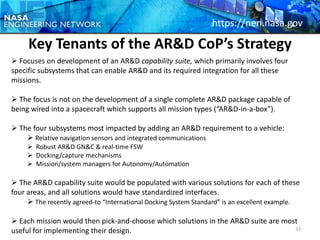 https://nen.nasa.gov

     Key Tenants of the AR&D CoP’s Strategy
 Focuses on development of an AR&D capability suite, which primarily involves four
specific subsystems that can enable AR&D and its required integration for all these
missions.

 The focus is not on the development of a single complete AR&D package capable of
being wired into a spacecraft which supports all mission types (“AR&D-in-a-box”).

 The four subsystems most impacted by adding an AR&D requirement to a vehicle:
     Relative navigation sensors and integrated communications
      Robust AR&D GN&C & real-time FSW
      Docking/capture mechanisms
      Mission/system managers for Autonomy/Automation

 The AR&D capability suite would be populated with various solutions for each of these
four areas, and all solutions would have standardized interfaces.
      The recently agreed-to “International Docking System Standard” is an excellent example.

 Each mission would then pick-and-choose which solutions in the AR&D suite are most
useful for implementing their design.                                              33
 