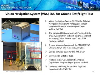 https://nen.nasa.gov
Vision Navigation System (VNS) EDU for Ground Test/Flight Test

                                              Vision Navigation System (VNS) is the Relative
                                               Navigation Flash LIDAR rendezvous sensor
                                               baselined for Orion Multi Purpose Crew
                                               Vehicle (MPCV)
                                              The NASA AR&D Community of Practice led the
                                               cross-Agency effort to build, calibrate, and test
                                VNS EDU        an existing Orion “on the shelf” VNS EDU
                               Bench Test
                                               hardware at Ball
                                              A more advanced version of the STORRM VNS
                             Argon Testbed     unit was flown on STS-134 in April 2011
Argon Testbed                 with VNS EDU
                                              Will be a shared asset for the AR&D CoP
        Target
                                              Delivered on October 2011
                                              First use in GSFC’s Spacecraft Servicing
                                               Capabilities Program Argon ground testbed
                                              Currently searching for on-orbit flight test
                                               opportunity for VNS EDU
PM Challenge February 2012                                                                         35
 