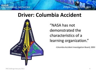 https://nen.nasa.gov

                Driver: Columbia Accident
                             “NASA has not
                             demonstrated the
                             characteristics of a
                             learning organization.”
                                -Columbia Accident Investigation Board, 2003




PM Challenge February 2012                                           4
 