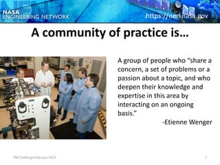 https://nen.nasa.gov

          A community of practice is…
                             A group of people who “share a
                             concern, a set of problems or a
                             passion about a topic, and who
                             deepen their knowledge and
                             expertise in this area by
                             interacting on an ongoing
                             basis.”
                                             -Etienne Wenger



PM Challenge February 2012                               7
 