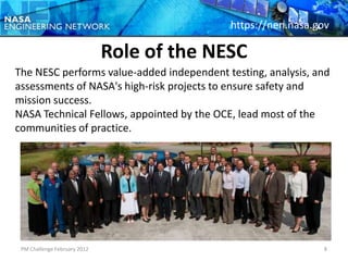 https://nen.nasa.gov

                              Role of the NESC
The NESC performs value-added independent testing, analysis, and
assessments of NASA's high-risk projects to ensure safety and
mission success.
NASA Technical Fellows, appointed by the OCE, lead most of the
communities of practice.




 PM Challenge February 2012                                   8
 