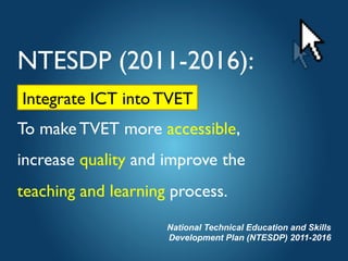 NTESDP (2011-2016):	

Integrate ICT into TVET 
To make TVET more accessible, 
increase quality and improve the 
teaching and learning process.	

National Technical Education and Skills
Development Plan (NTESDP) 2011-2016
Integrate ICT into TVET	

 