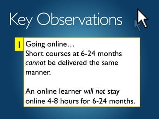 1	

Key Observations	

Going online… 	

Short courses at 6-24 months
cannot be delivered the same
manner.	

	

An online learner will not stay
online 4-8 hours for 6-24 months.	

 